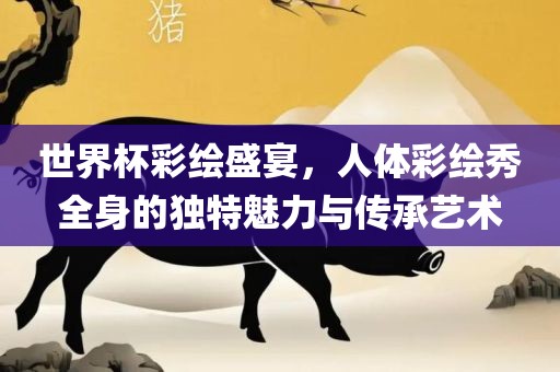 世界杯彩绘盛宴，人体彩绘秀全身的独特魅力与传承艺术洪湖市顺升工程机械租赁有限公司