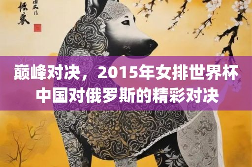 巅峰对决，2015年女排世界杯中国对俄罗斯的精彩对决洪湖市顺升工程机械租赁有限公司