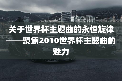 关于世界杯主题曲的永恒旋律——聚焦2010世界杯主题曲的魅力洪湖市顺升工程机械租赁有限公司