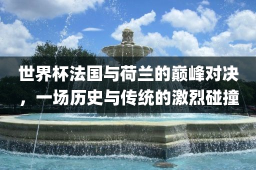 世界杯法国与荷兰的巅峰对决，一场历史与传统的激烈碰撞洪湖市顺升工程机械租赁有限公司