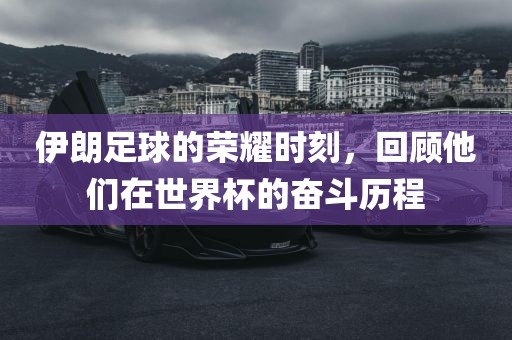 伊朗足球的荣耀时刻，回顾他们在世界杯的奋斗历程