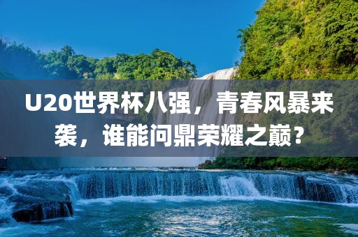 U20世界杯八强，青春风暴来袭，谁能问鼎荣耀之巅？