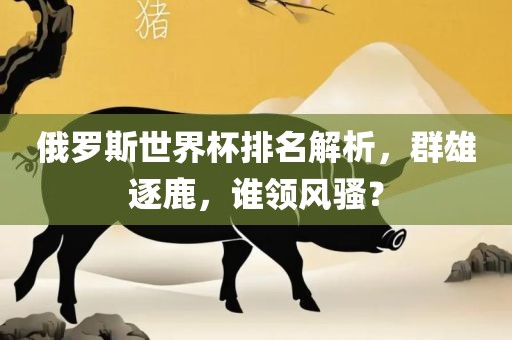 俄罗斯世界杯排名解析，群雄逐鹿洪湖市顺升工程机械租赁有限公司，谁领风骚？