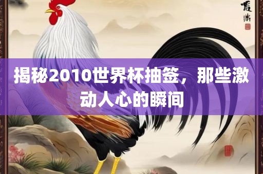 揭秘2010世界杯抽签，那些激动人心的瞬间