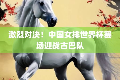 激烈对决！中国女排世界杯赛场迎战古巴队