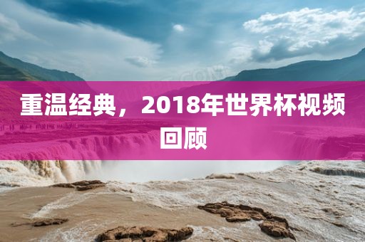重温经典，2018年世界杯视频回顾洪湖市顺升工程机械租赁有限公司