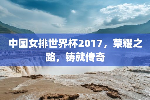 中国女排世界杯2017，荣耀之路，铸就传奇