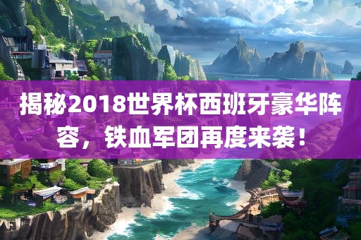 揭秘2018世界杯西班牙豪华阵容，铁血军团再度来袭！洪湖市顺升工程机械租赁有限公司