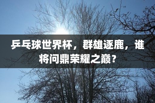 乒乓球世界杯，群雄逐鹿，谁将问鼎荣耀之巅？洪湖市顺升工程机械租赁有限公司