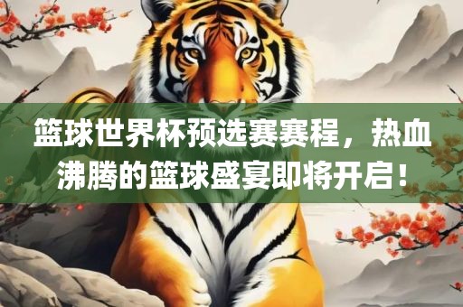 篮球世界杯预选赛赛程，热血沸腾的篮球盛宴即将开启！
