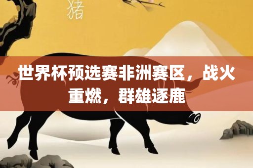 世界杯预选赛非洲赛区，战火重燃，群雄逐鹿洪湖市顺升工程机械租赁有限公司