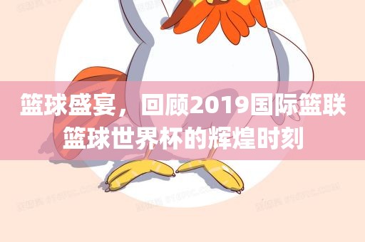 篮球盛宴，回顾2019国际篮联篮球世界杯的辉煌时刻