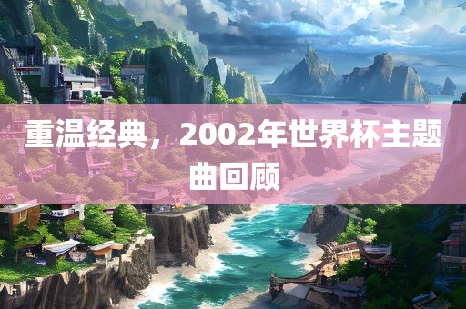 重温经典，2002年世界杯主题曲回顾洪湖市顺升工程机械租赁有限公司