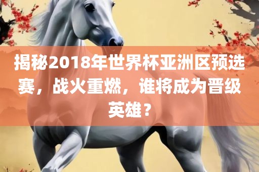 揭秘2018年世界杯亚洲区预选赛，战火重燃，谁将成为晋级英雄？洪湖市顺升工程机械租赁有限公司