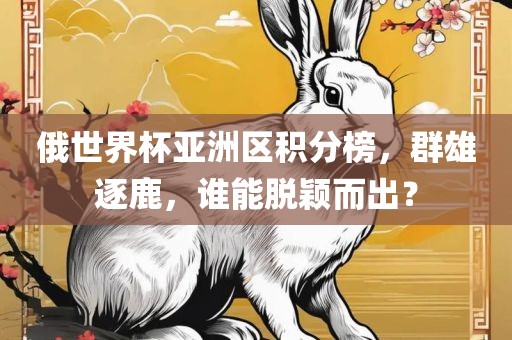 俄世界杯亚洲区积分榜，群雄逐鹿，谁能脱颖而出？