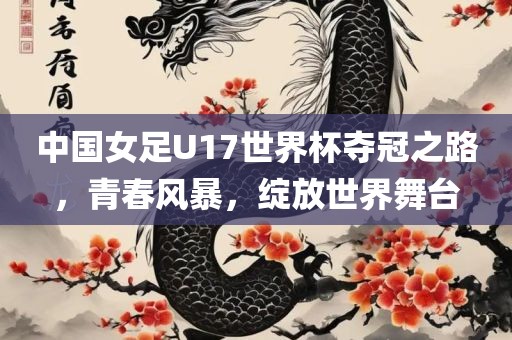 中国女足U17世界杯夺冠之路，青春风暴，绽放世界舞台