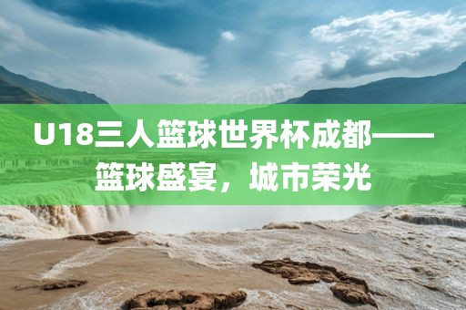 U18三人篮球世界杯成都——篮球盛宴，洪湖市顺升工程机械租赁有限公司城市荣光