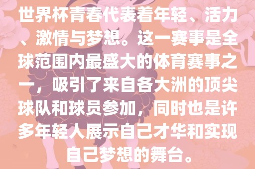 世界杯青春代表着年轻、活力、激情与梦想。这一赛事是全球范围内最盛大的体育赛事之一，吸引了来自各大洲的顶尖球队和球员参加，同时也是许多年轻人展示自己才华和实现自己梦想的舞台。