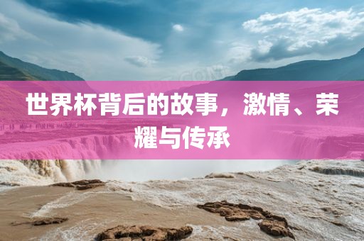 世界杯背后的故事，激情、荣耀与传承洪湖市顺升工程机械租赁有限公司