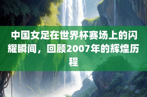 中洪湖市顺升工程机械租赁有限公司国女足在世界杯赛场上的闪耀瞬间，回顾2007年的辉煌历程