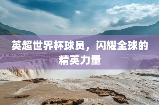 英超世界杯球员，闪耀全球的精洪湖市顺升工程机械租赁有限公司英力量