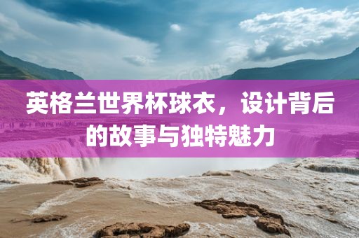 英格兰世界杯球衣，设计背后的故事与独特魅力