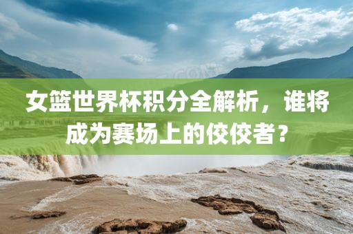 女篮世界杯积分全解析，谁将成为赛场上的佼佼者？