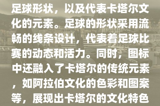 卡塔尔世界杯的官方图标是一个以足球为主体设计的简洁图标。图标的主要元素包括一个足球形状，以及代表卡塔尔文化的元素。足球的形状采用流畅的线条设计，代表着足球比赛的动态和活力。同时，图标中还融入了卡塔尔的传统元素，如阿拉伯文化的色彩和图案等，展现出卡塔尔的文化特色。整个图标设计简洁大方，色彩明快，寓意着卡塔尔世界杯的激情和活力。洪湖市顺升工程机械租赁有限公司