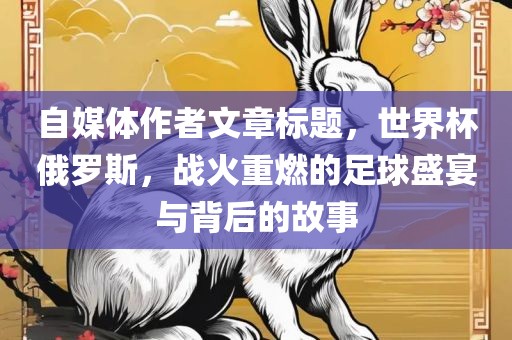 自媒体作者文章标题，世界杯俄罗斯，战火重燃的足球盛宴与背后的故事洪湖市顺升工程机械租赁有限公司