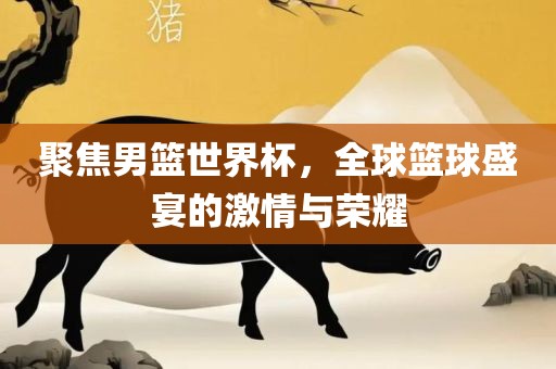 聚焦男篮世界杯，全球篮球盛宴的激情与荣耀洪湖市顺升工程机械租赁有限公司