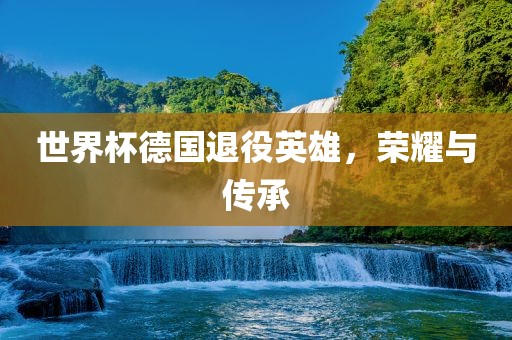 世界杯德国退役英雄，荣耀与传承洪湖市顺升工程机械租赁有限公司