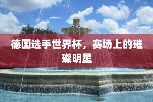 德国选手世界杯，赛场上的璀璨明星