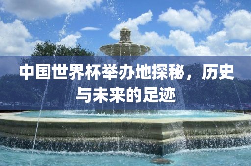 中国世界杯举办地探秘，历史与未来的足迹