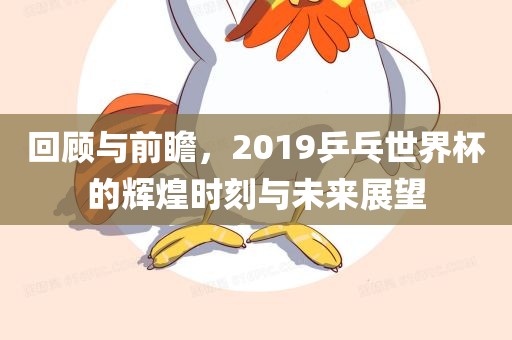 回顾与前瞻，2019乒乓世界杯的辉煌时刻与未来展望