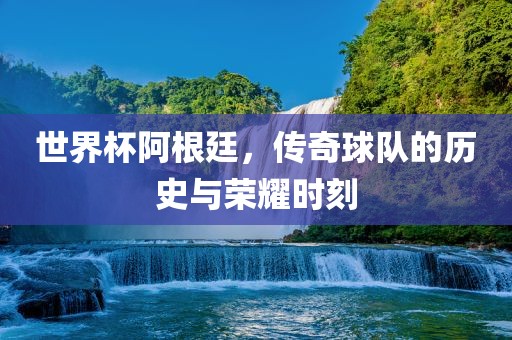 世界杯阿根廷，传奇球队的历史与荣耀时刻
