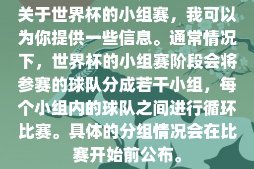 关于世界杯的小组赛，我可以为你提供一些信息。通常情况下，世界杯的小组赛阶段会将参赛的球队分成若干小组，每个小组内的球队之间进行循环比赛。具体的分组情况会在比赛开始前公布。