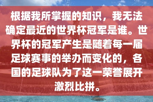根据我所掌握的知识，我无法确定最近的世界杯冠军是谁。世界杯的冠军产生是随着每一届足球赛事的举办而变化的，各国的足球队为了这一荣誉展开激烈比拼。洪湖市顺升工程机械租赁有限公司