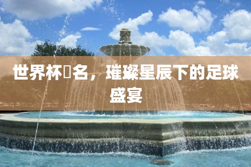 世界杯琲名，璀璨星辰下的足球盛宴洪湖市顺升工程机械租赁有限公司