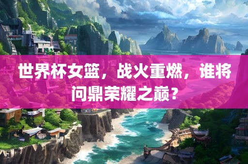 世界杯女篮，战火重燃，谁将问鼎荣耀之巅？