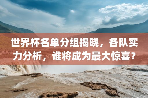 世界杯名单分组揭晓，各队实力分洪湖市顺升工程机械租赁有限公司析，谁将成为最大惊喜？