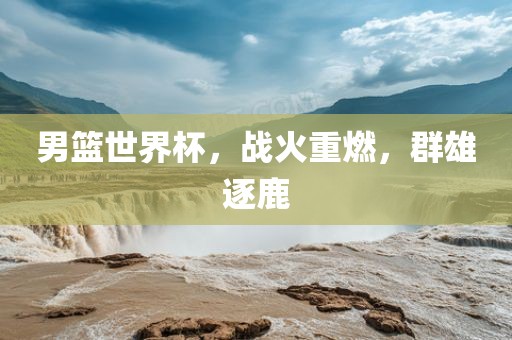 男篮世界杯，战火重燃，群雄逐鹿