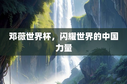 邓薇世界杯，闪耀世界的中国力量