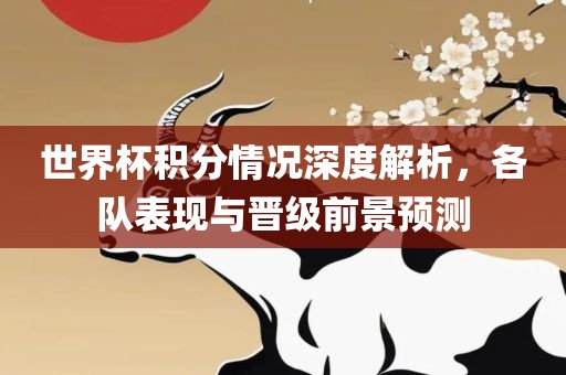 世界杯积分情况深度解析，各队表现与晋级前景预测洪湖市顺升工程机械租赁有限公司