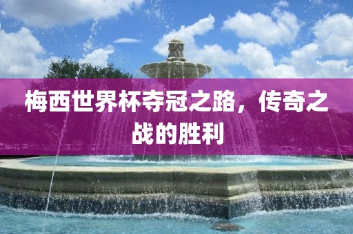 梅西世界杯夺冠之路，传奇之战的胜利洪湖市顺升工程机械租赁有限公司